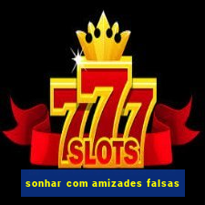 sonhar com amizades falsas